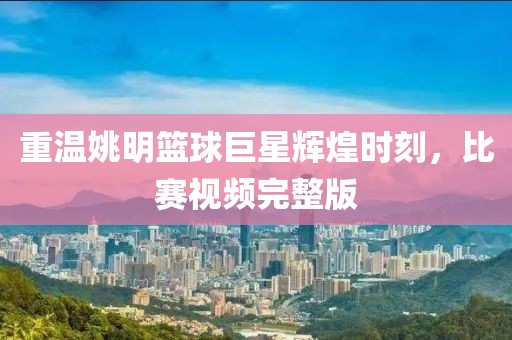 重温姚明篮球巨星辉煌时刻，比赛视频完整版