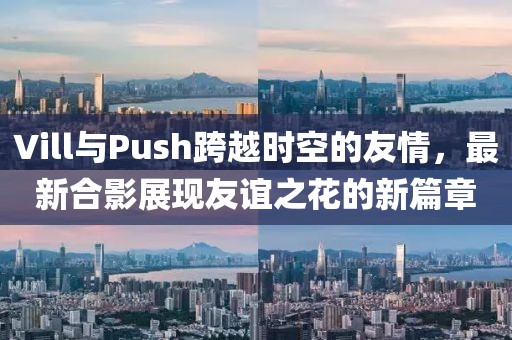 Vill与Push跨越时空的友情，最新合影展现友谊之花的新篇章