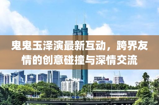 鬼鬼玉泽演最新互动，跨界友情的创意碰撞与深情交流
