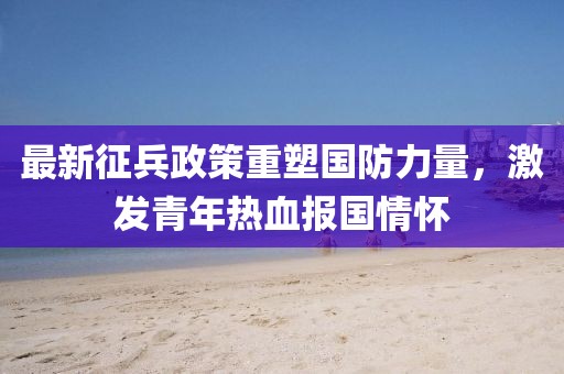 最新征兵政策重塑国防力量，激发青年热血报国情怀