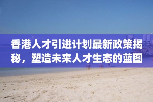 香港人才引进计划最新政策揭秘，塑造未来人才生态的蓝图