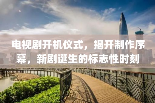 电视剧开机仪式，揭开制作序幕，新剧诞生的标志性时刻