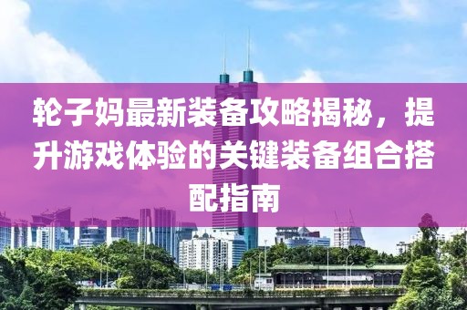 轮子妈最新装备攻略揭秘，提升游戏体验的关键装备组合搭配指南