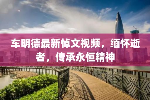 车明德最新悼文视频，缅怀逝者，传承永恒精神