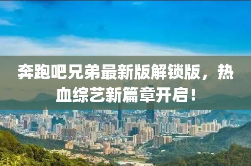 奔跑吧兄弟最新版解锁版，热血综艺新篇章开启！