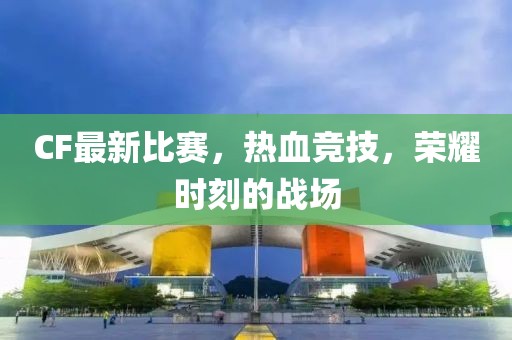 CF最新比赛，热血竞技，荣耀时刻的战场