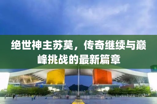绝世神主苏莫，传奇继续与巅峰挑战的最新篇章