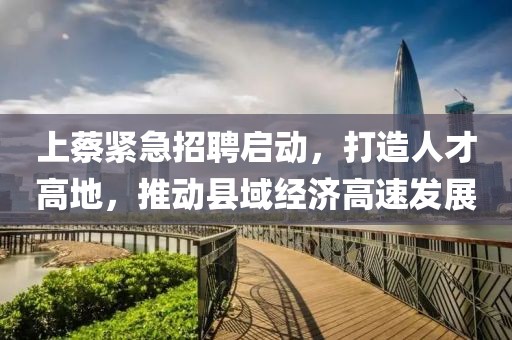 上蔡紧急招聘启动，打造人才高地，推动县域经济高速发展
