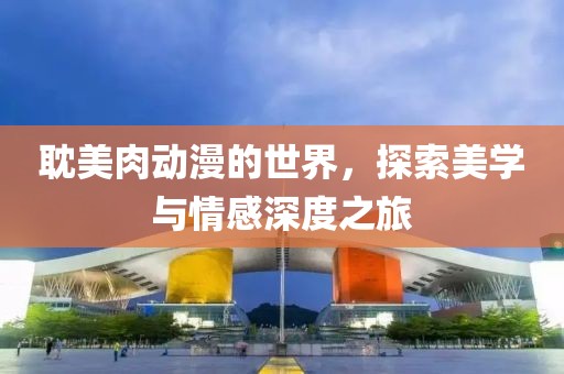 耽美肉动漫的世界，探索美学与情感深度之旅