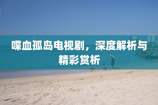喋血孤岛电视剧，深度解析与精彩赏析
