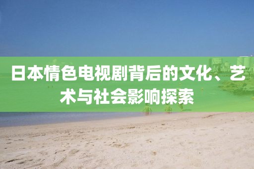 日本情色电视剧背后的文化、艺术与社会影响探索