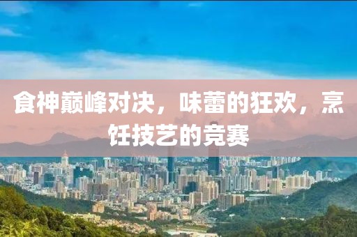 食神巅峰对决，味蕾的狂欢，烹饪技艺的竞赛