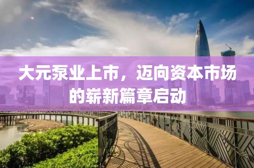 大元泵业上市，迈向资本市场的崭新篇章启动