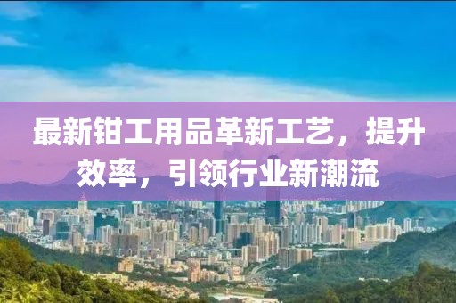 最新钳工用品革新工艺，提升效率，引领行业新潮流