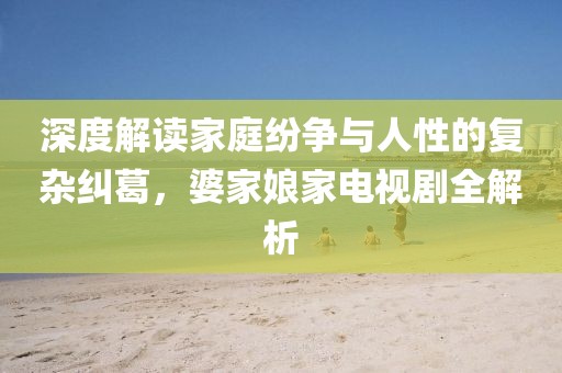 深度解读家庭纷争与人性的复杂纠葛，婆家娘家电视剧全解析