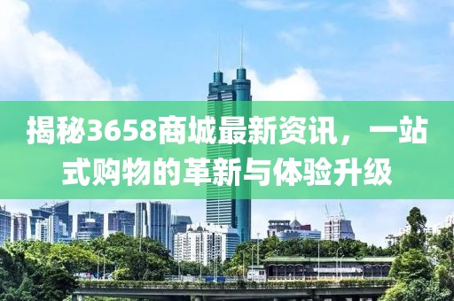 揭秘3658商城最新资讯，一站式购物的革新与体验升级