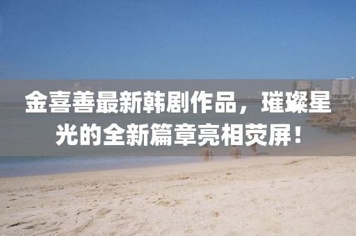 金喜善最新韩剧作品，璀璨星光的全新篇章亮相荧屏！