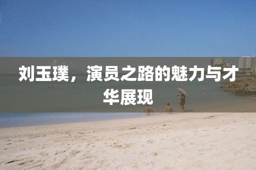 刘玉璞，演员之路的魅力与才华展现