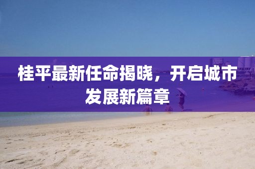 桂平最新任命揭晓，开启城市发展新篇章