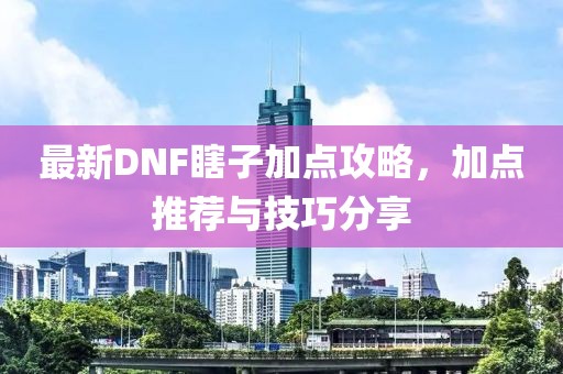 最新DNF瞎子加点攻略，加点推荐与技巧分享