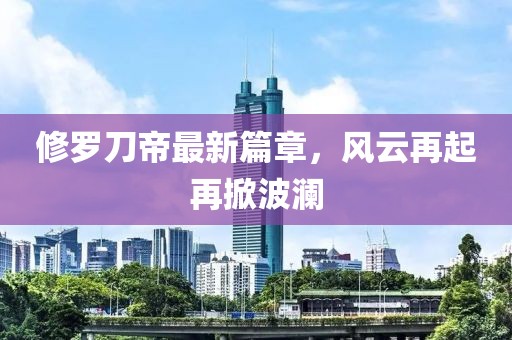 修罗刀帝最新篇章，风云再起再掀波澜
