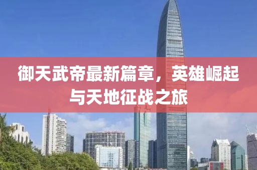 御天武帝最新篇章，英雄崛起与天地征战之旅
