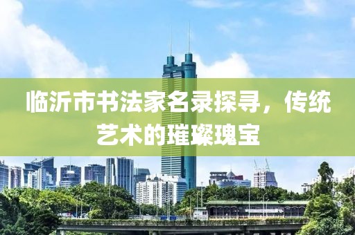 临沂市书法家名录探寻，传统艺术的璀璨瑰宝
