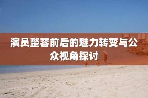 演员整容前后的魅力转变与公众视角探讨