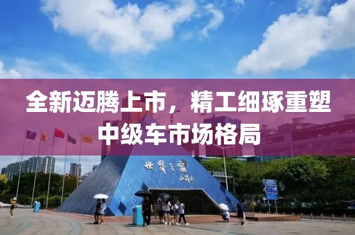 全新迈腾上市，精工细琢重塑中级车市场格局