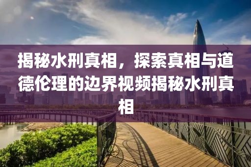 揭秘水刑真相，探索真相与道德伦理的边界视频揭秘水刑真相