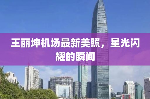 王丽坤机场最新美照，星光闪耀的瞬间