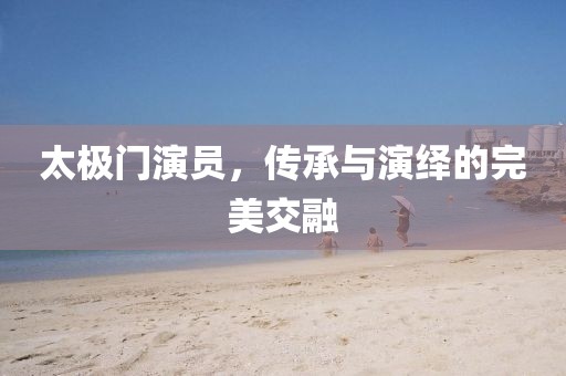 太极门演员，传承与演绎的完美交融
