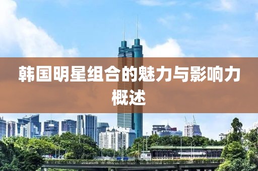 韩国明星组合的魅力与影响力概述