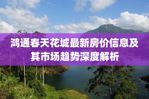 鸿通春天花城最新房价信息及其市场趋势深度解析