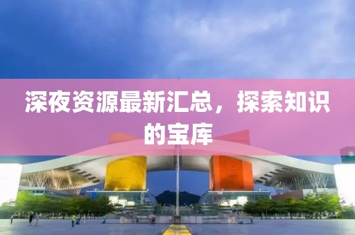 深夜资源最新汇总，探索知识的宝库