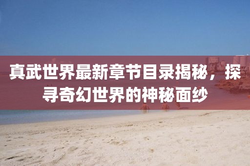 真武世界最新章节目录揭秘，探寻奇幻世界的神秘面纱