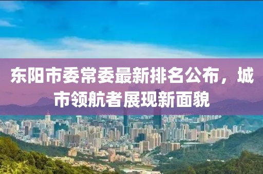 东阳市委常委最新排名公布，城市领航者展现新面貌
