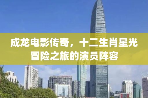成龙电影传奇，十二生肖星光冒险之旅的演员阵容