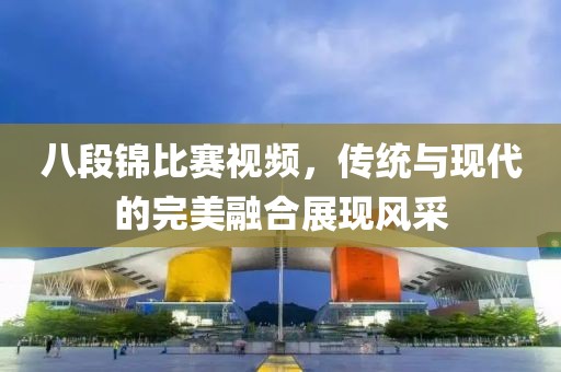 八段锦比赛视频，传统与现代的完美融合展现风采