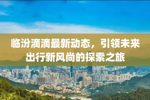 临汾滴滴最新动态，引领未来出行新风尚的探索之旅