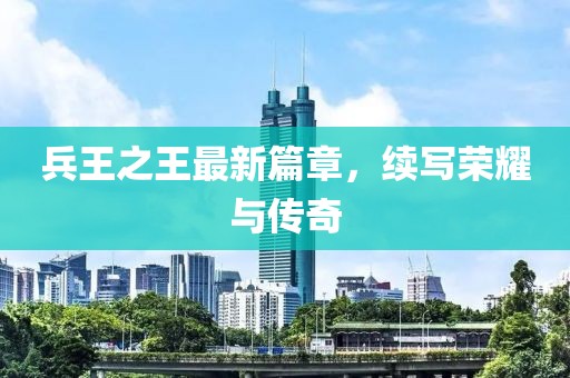 兵王之王最新篇章，续写荣耀与传奇