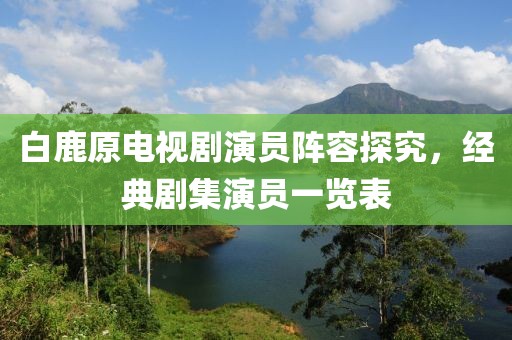 白鹿原电视剧演员阵容探究，经典剧集演员一览表
