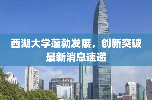 西湖大学蓬勃发展，创新突破最新消息速递