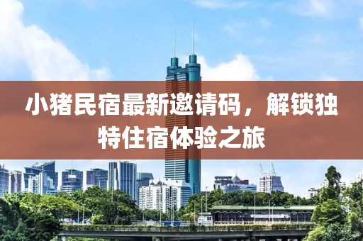 小猪民宿最新邀请码，解锁独特住宿体验之旅