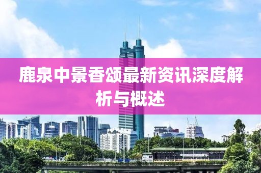 鹿泉中景香颂最新资讯深度解析与概述
