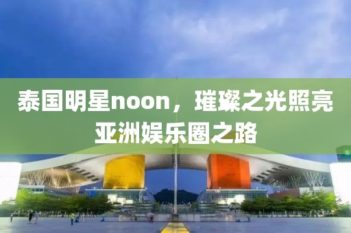 泰国明星noon，璀璨之光照亮亚洲娱乐圈之路