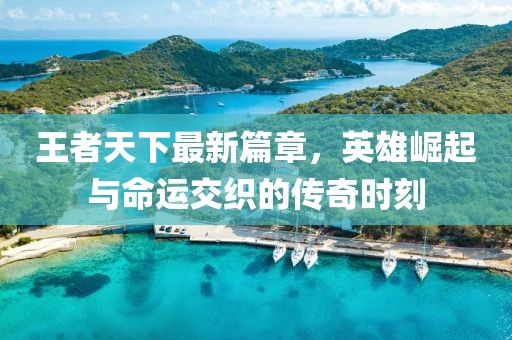 王者天下最新篇章，英雄崛起与命运交织的传奇时刻