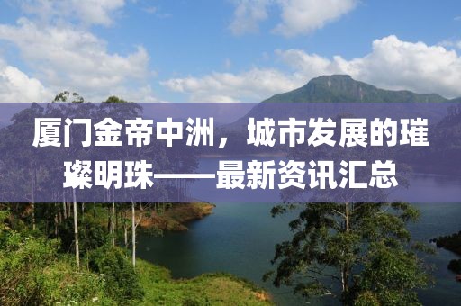 厦门金帝中洲，城市发展的璀璨明珠——最新资讯汇总