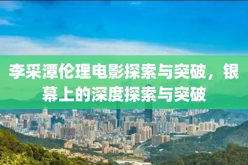 李采潭伦理电影探索与突破，银幕上的深度探索与突破