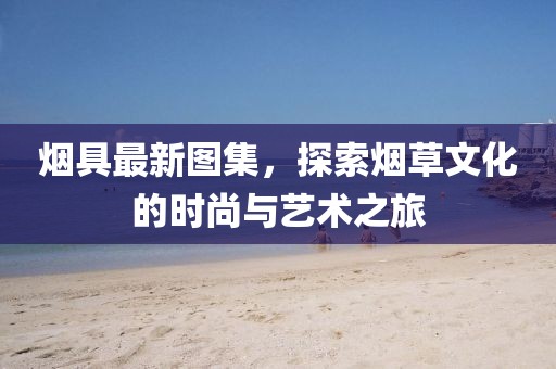 烟具最新图集，探索烟草文化的时尚与艺术之旅